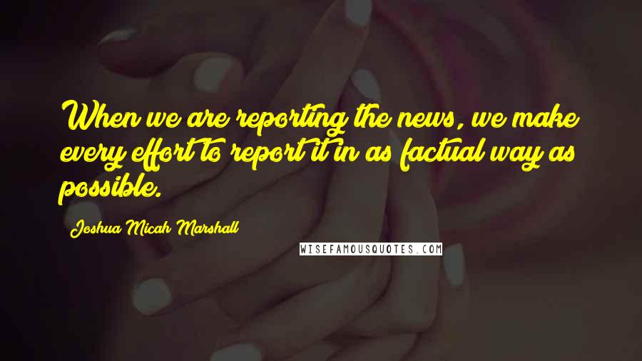 Joshua Micah Marshall Quotes: When we are reporting the news, we make every effort to report it in as factual way as possible.