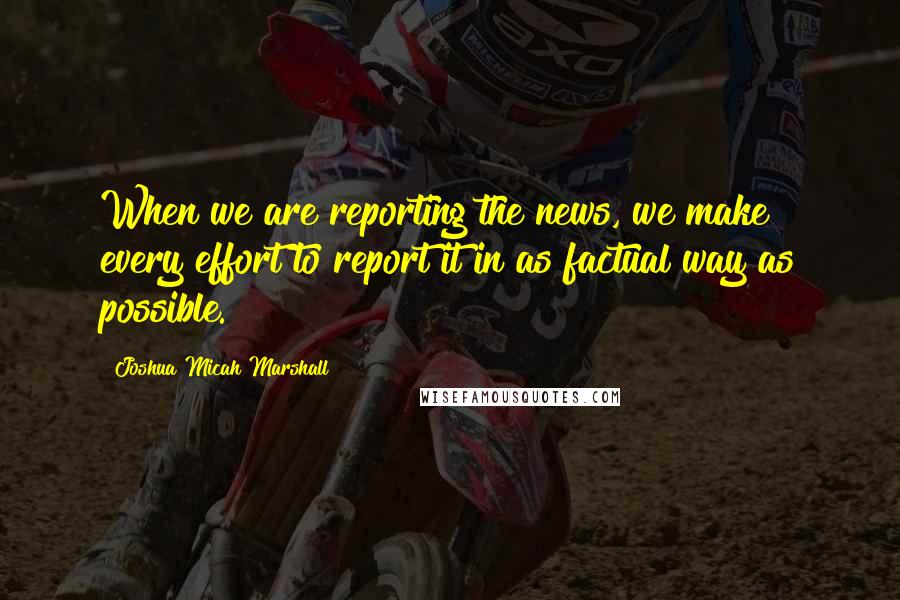 Joshua Micah Marshall Quotes: When we are reporting the news, we make every effort to report it in as factual way as possible.