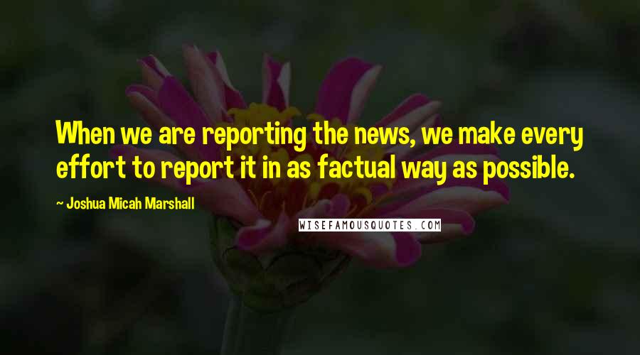 Joshua Micah Marshall Quotes: When we are reporting the news, we make every effort to report it in as factual way as possible.