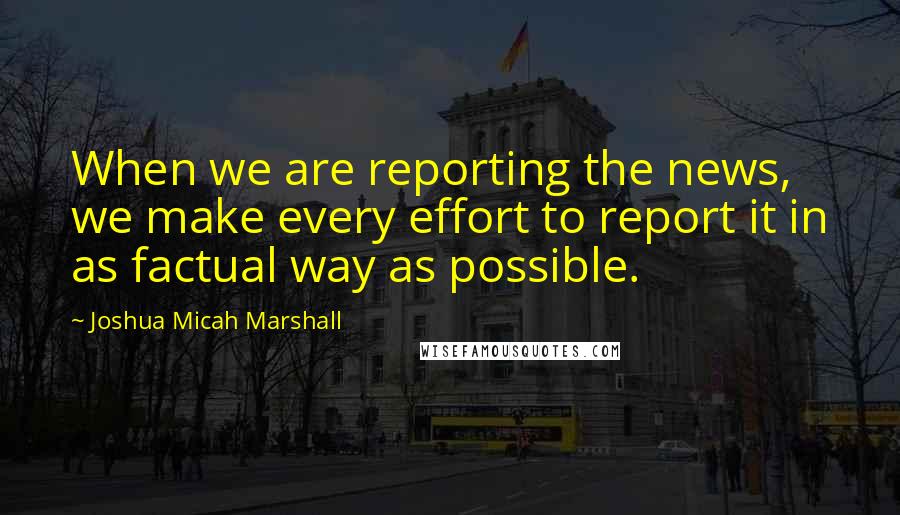 Joshua Micah Marshall Quotes: When we are reporting the news, we make every effort to report it in as factual way as possible.