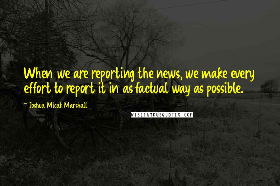 Joshua Micah Marshall Quotes: When we are reporting the news, we make every effort to report it in as factual way as possible.