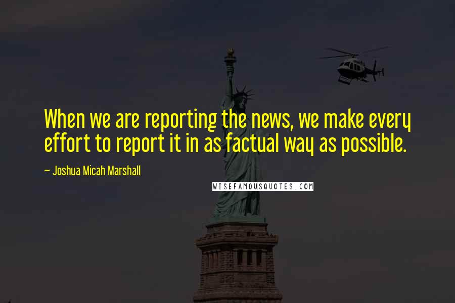 Joshua Micah Marshall Quotes: When we are reporting the news, we make every effort to report it in as factual way as possible.