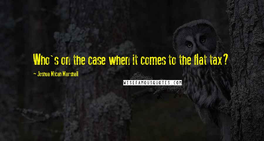 Joshua Micah Marshall Quotes: Who's on the case when it comes to the flat tax?