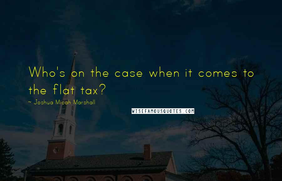 Joshua Micah Marshall Quotes: Who's on the case when it comes to the flat tax?