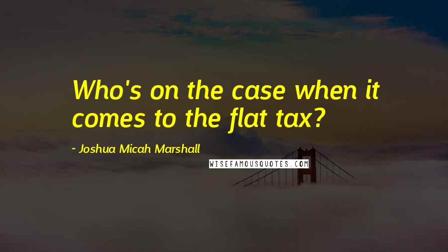 Joshua Micah Marshall Quotes: Who's on the case when it comes to the flat tax?