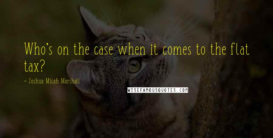 Joshua Micah Marshall Quotes: Who's on the case when it comes to the flat tax?