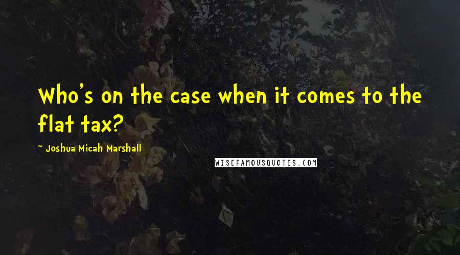 Joshua Micah Marshall Quotes: Who's on the case when it comes to the flat tax?