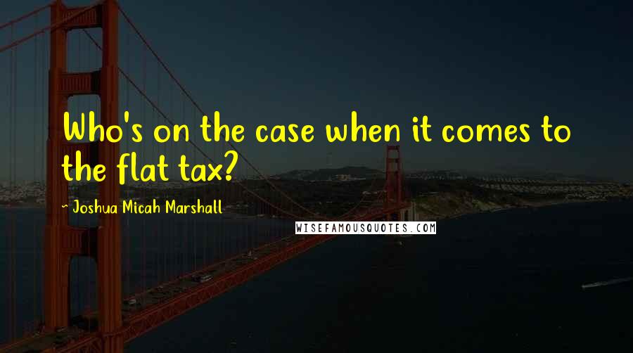 Joshua Micah Marshall Quotes: Who's on the case when it comes to the flat tax?