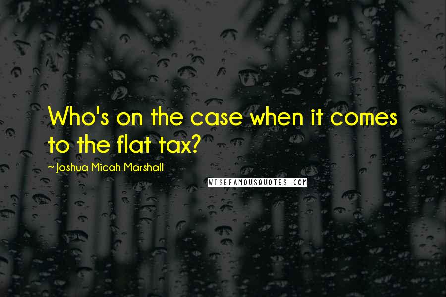 Joshua Micah Marshall Quotes: Who's on the case when it comes to the flat tax?