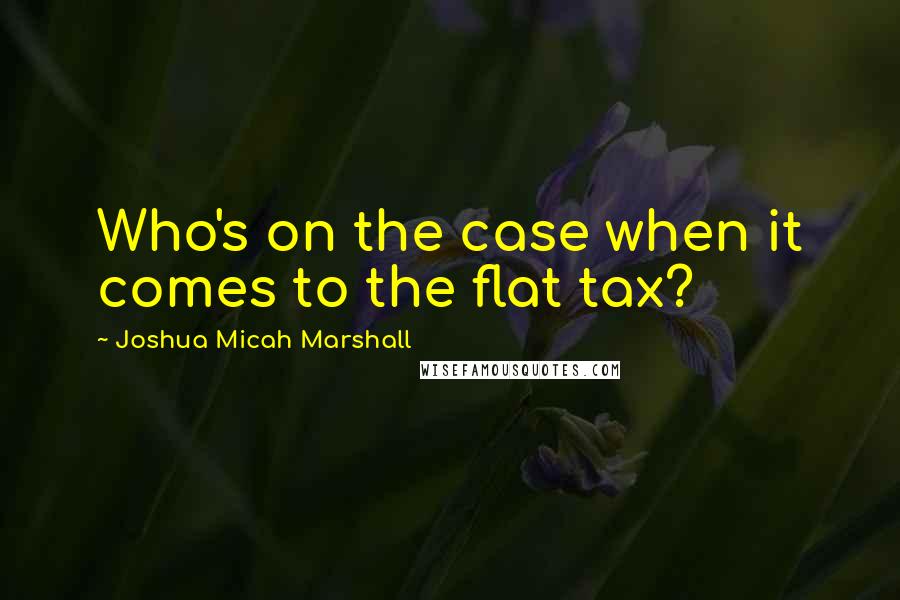 Joshua Micah Marshall Quotes: Who's on the case when it comes to the flat tax?