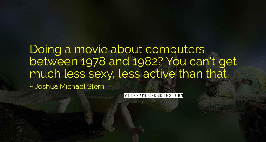 Joshua Michael Stern Quotes: Doing a movie about computers between 1978 and 1982? You can't get much less sexy, less active than that.