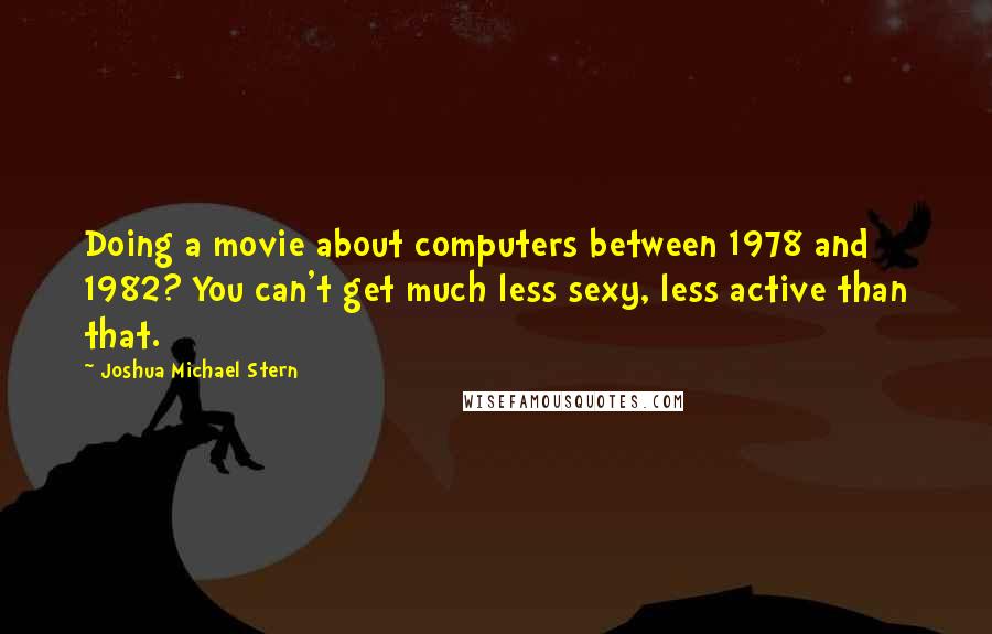 Joshua Michael Stern Quotes: Doing a movie about computers between 1978 and 1982? You can't get much less sexy, less active than that.