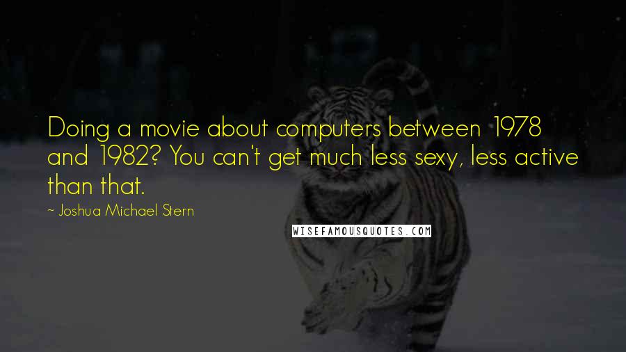 Joshua Michael Stern Quotes: Doing a movie about computers between 1978 and 1982? You can't get much less sexy, less active than that.