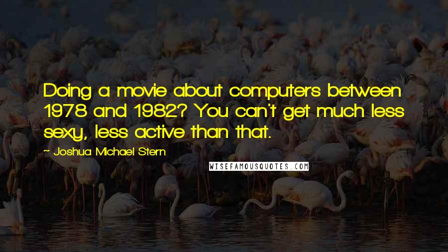 Joshua Michael Stern Quotes: Doing a movie about computers between 1978 and 1982? You can't get much less sexy, less active than that.