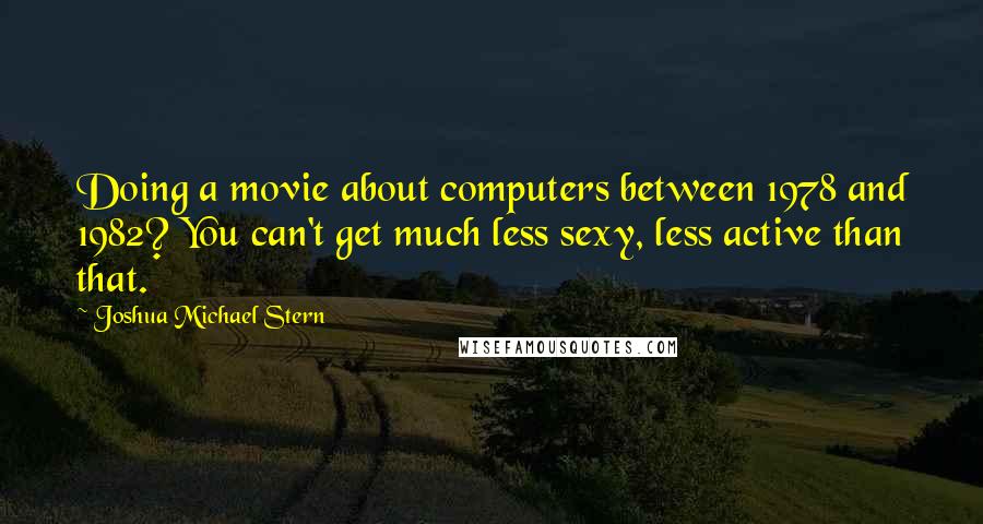 Joshua Michael Stern Quotes: Doing a movie about computers between 1978 and 1982? You can't get much less sexy, less active than that.