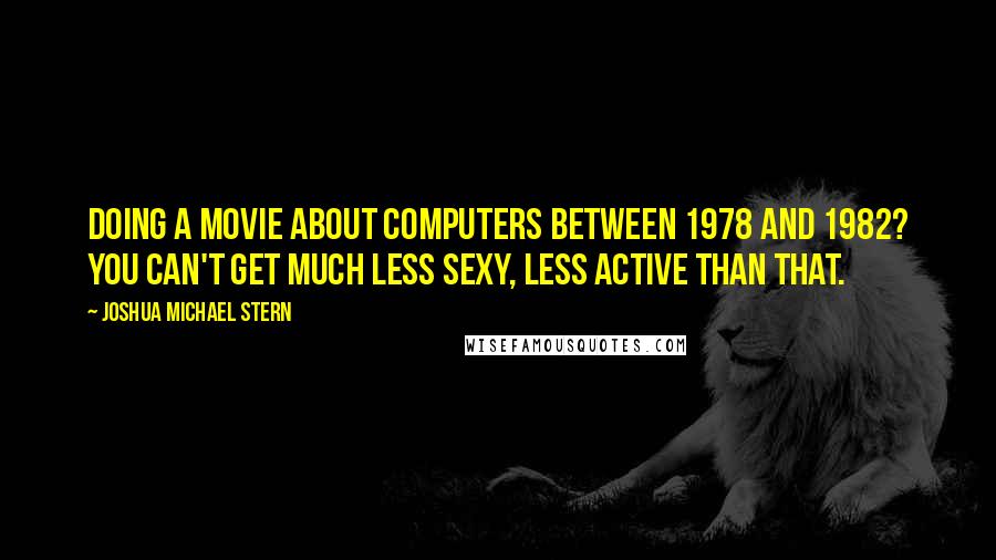 Joshua Michael Stern Quotes: Doing a movie about computers between 1978 and 1982? You can't get much less sexy, less active than that.