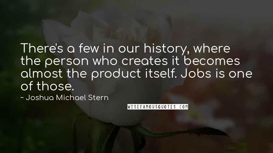 Joshua Michael Stern Quotes: There's a few in our history, where the person who creates it becomes almost the product itself. Jobs is one of those.
