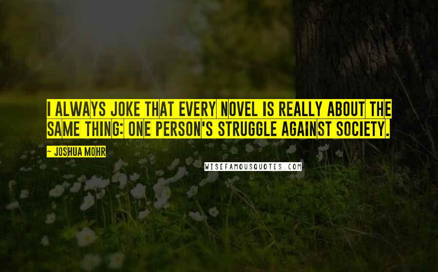 Joshua Mohr Quotes: I always joke that every novel is really about the same thing: one person's struggle against society.