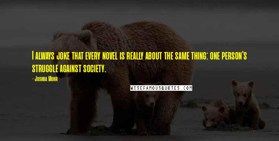 Joshua Mohr Quotes: I always joke that every novel is really about the same thing: one person's struggle against society.