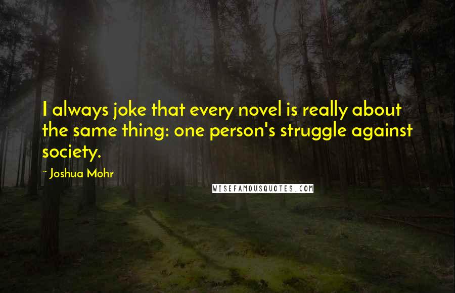 Joshua Mohr Quotes: I always joke that every novel is really about the same thing: one person's struggle against society.