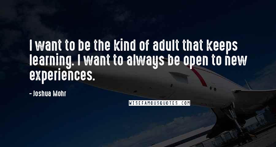 Joshua Mohr Quotes: I want to be the kind of adult that keeps learning. I want to always be open to new experiences.