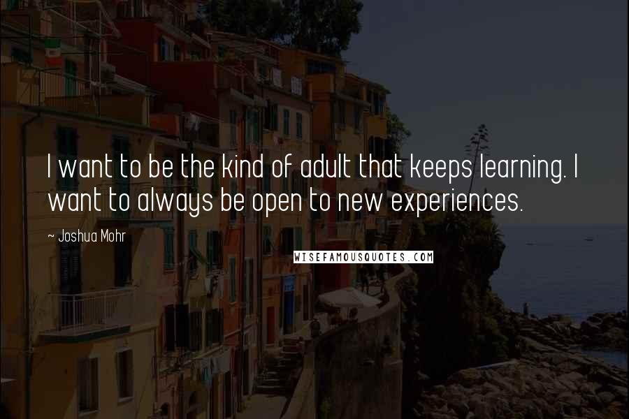 Joshua Mohr Quotes: I want to be the kind of adult that keeps learning. I want to always be open to new experiences.