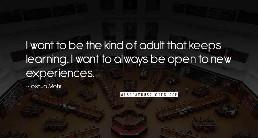Joshua Mohr Quotes: I want to be the kind of adult that keeps learning. I want to always be open to new experiences.