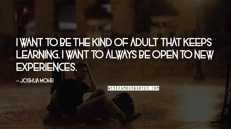 Joshua Mohr Quotes: I want to be the kind of adult that keeps learning. I want to always be open to new experiences.