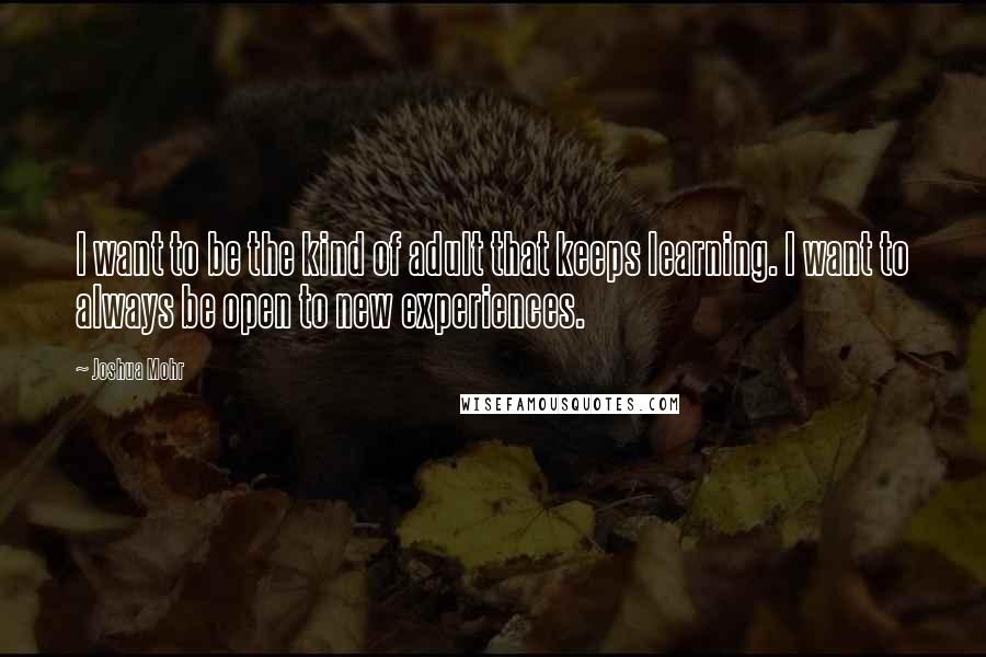 Joshua Mohr Quotes: I want to be the kind of adult that keeps learning. I want to always be open to new experiences.