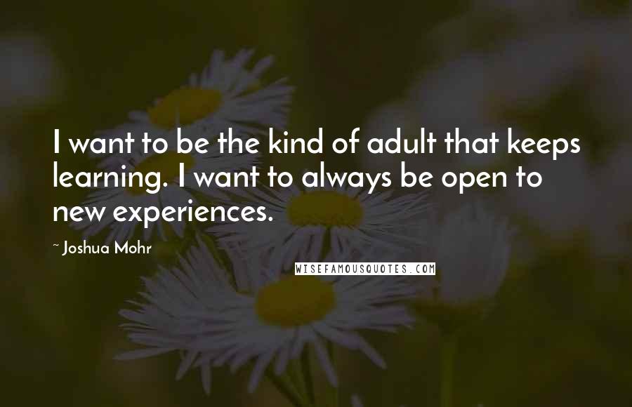 Joshua Mohr Quotes: I want to be the kind of adult that keeps learning. I want to always be open to new experiences.