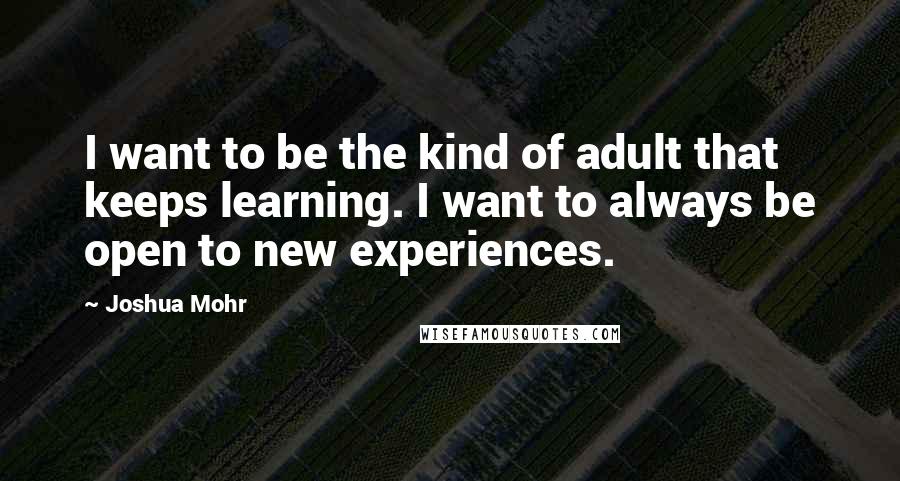 Joshua Mohr Quotes: I want to be the kind of adult that keeps learning. I want to always be open to new experiences.