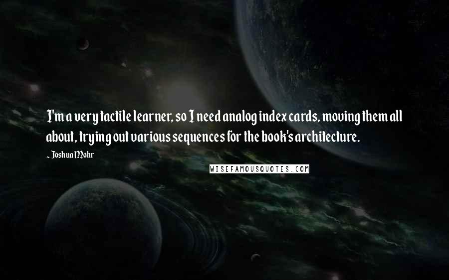 Joshua Mohr Quotes: I'm a very tactile learner, so I need analog index cards, moving them all about, trying out various sequences for the book's architecture.