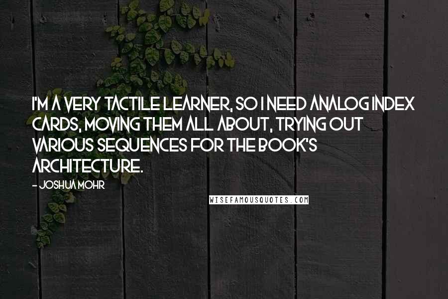 Joshua Mohr Quotes: I'm a very tactile learner, so I need analog index cards, moving them all about, trying out various sequences for the book's architecture.