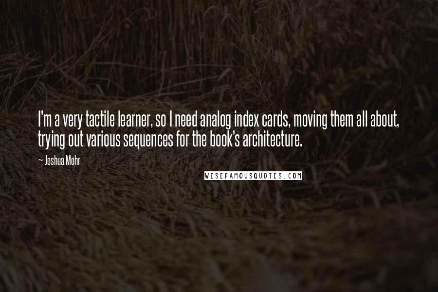 Joshua Mohr Quotes: I'm a very tactile learner, so I need analog index cards, moving them all about, trying out various sequences for the book's architecture.