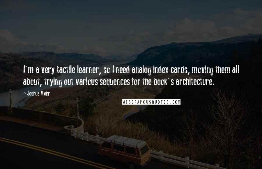 Joshua Mohr Quotes: I'm a very tactile learner, so I need analog index cards, moving them all about, trying out various sequences for the book's architecture.