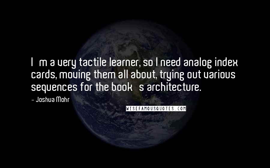 Joshua Mohr Quotes: I'm a very tactile learner, so I need analog index cards, moving them all about, trying out various sequences for the book's architecture.