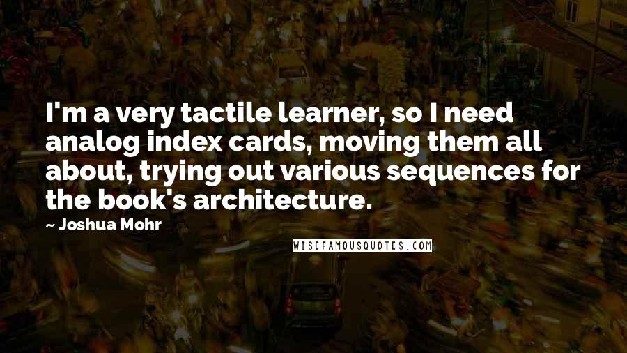 Joshua Mohr Quotes: I'm a very tactile learner, so I need analog index cards, moving them all about, trying out various sequences for the book's architecture.