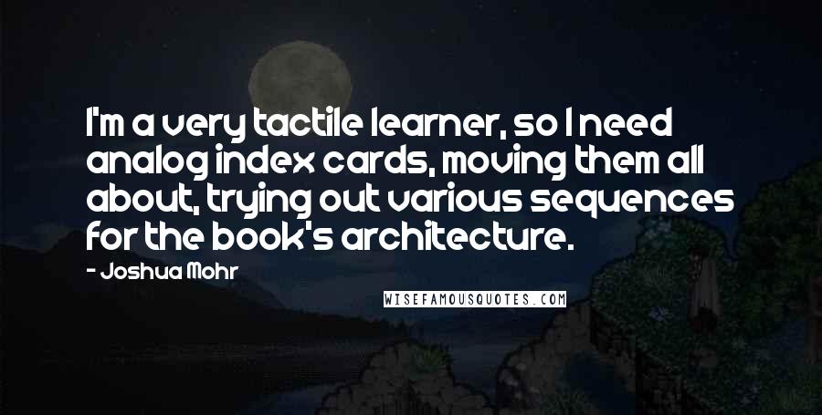 Joshua Mohr Quotes: I'm a very tactile learner, so I need analog index cards, moving them all about, trying out various sequences for the book's architecture.