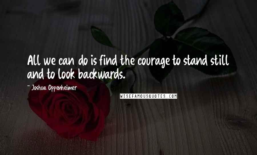 Joshua Oppenheimer Quotes: All we can do is find the courage to stand still and to look backwards.