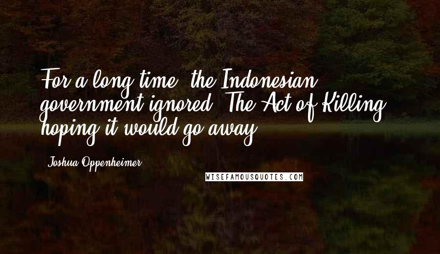 Joshua Oppenheimer Quotes: For a long time, the Indonesian government ignored 'The Act of Killing,' hoping it would go away.