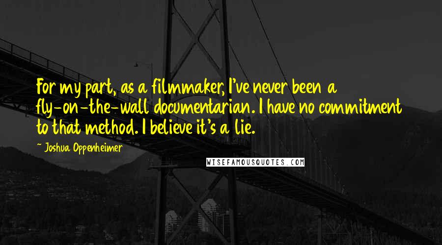 Joshua Oppenheimer Quotes: For my part, as a filmmaker, I've never been a fly-on-the-wall documentarian. I have no commitment to that method. I believe it's a lie.