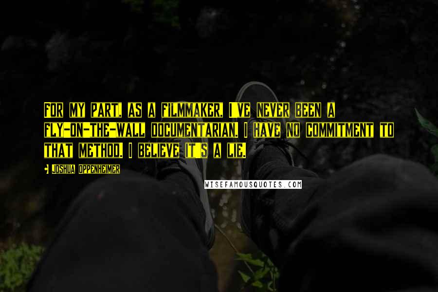 Joshua Oppenheimer Quotes: For my part, as a filmmaker, I've never been a fly-on-the-wall documentarian. I have no commitment to that method. I believe it's a lie.