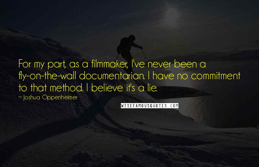 Joshua Oppenheimer Quotes: For my part, as a filmmaker, I've never been a fly-on-the-wall documentarian. I have no commitment to that method. I believe it's a lie.