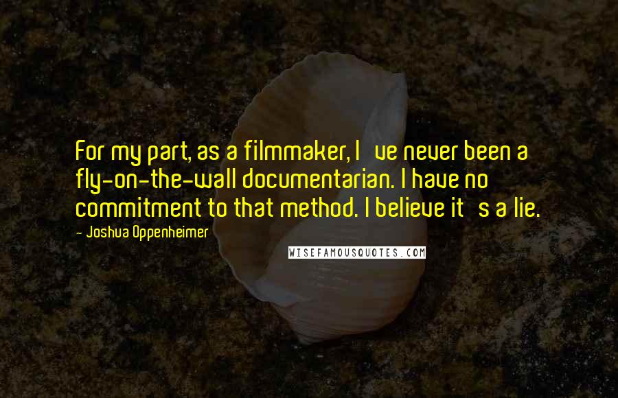Joshua Oppenheimer Quotes: For my part, as a filmmaker, I've never been a fly-on-the-wall documentarian. I have no commitment to that method. I believe it's a lie.