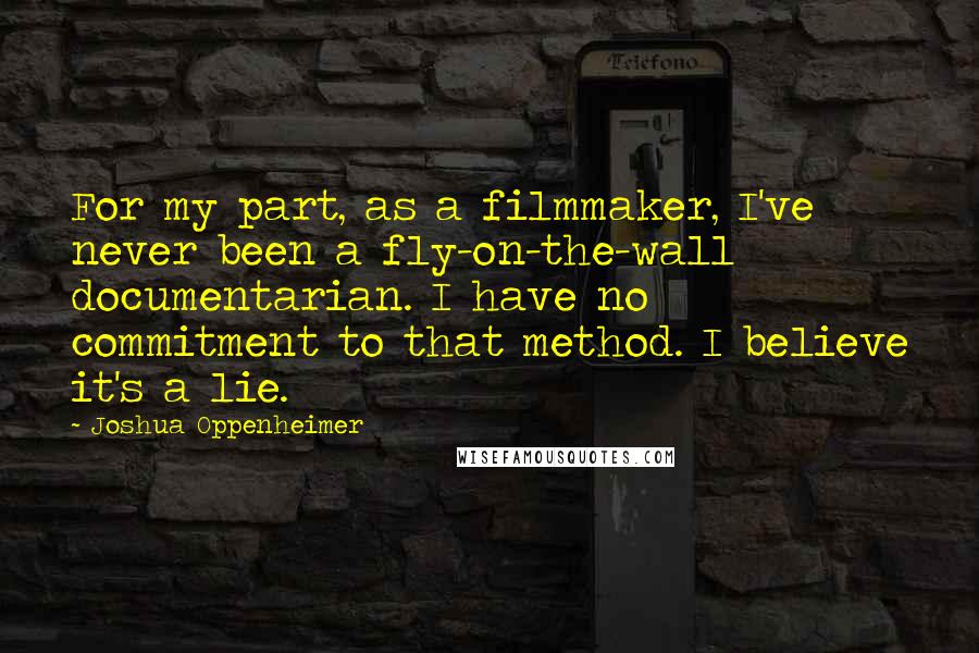 Joshua Oppenheimer Quotes: For my part, as a filmmaker, I've never been a fly-on-the-wall documentarian. I have no commitment to that method. I believe it's a lie.