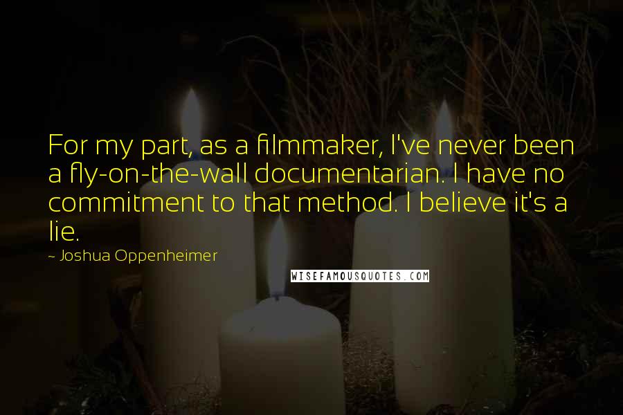 Joshua Oppenheimer Quotes: For my part, as a filmmaker, I've never been a fly-on-the-wall documentarian. I have no commitment to that method. I believe it's a lie.