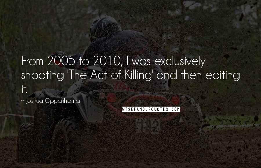 Joshua Oppenheimer Quotes: From 2005 to 2010, I was exclusively shooting 'The Act of Killing' and then editing it.