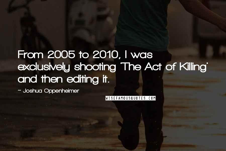 Joshua Oppenheimer Quotes: From 2005 to 2010, I was exclusively shooting 'The Act of Killing' and then editing it.