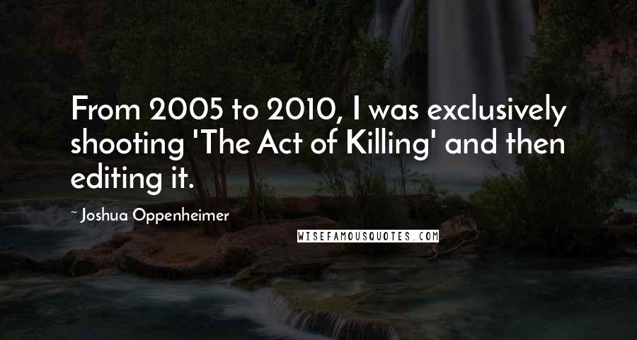 Joshua Oppenheimer Quotes: From 2005 to 2010, I was exclusively shooting 'The Act of Killing' and then editing it.