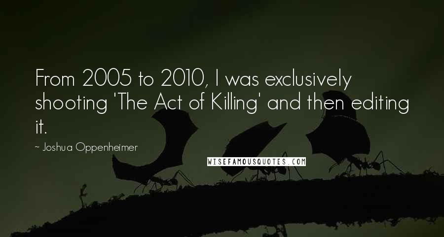 Joshua Oppenheimer Quotes: From 2005 to 2010, I was exclusively shooting 'The Act of Killing' and then editing it.